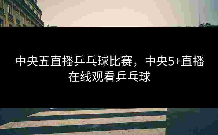 中央五直播乒乓球比赛，中央5+直播在线观看乒乓球