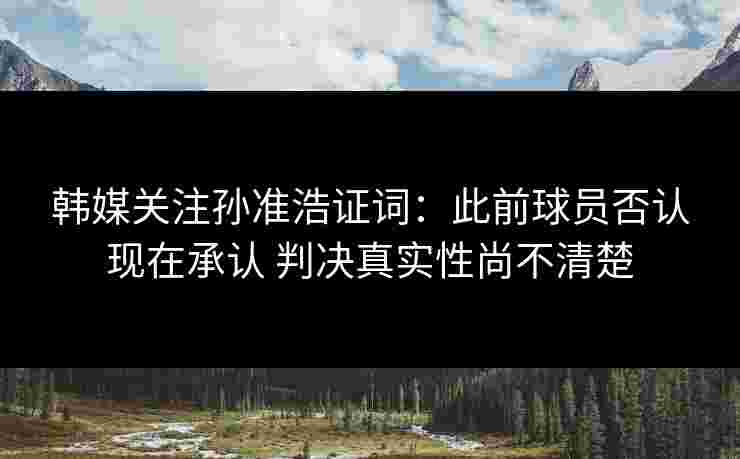 韩媒关注孙准浩证词：此前球员否认现在承认 判决真实性尚不清楚