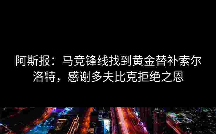 阿斯报：马竞锋线找到黄金替补索尔洛特，感谢多夫比克拒绝之恩
