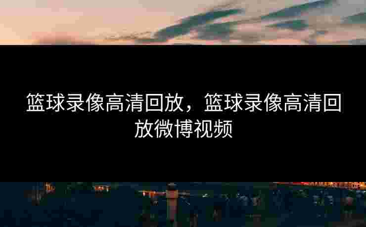 篮球录像高清回放，篮球录像高清回放微博视频