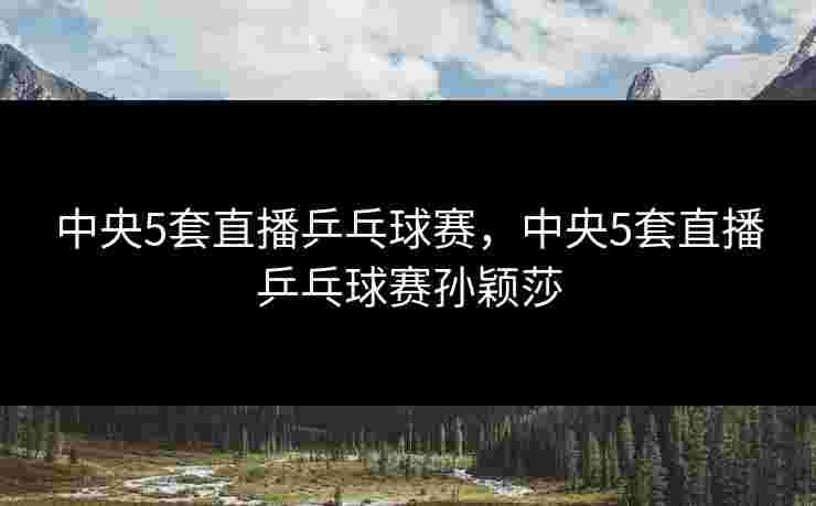 中央5套直播乒乓球赛，中央5套直播乒乓球赛孙颖莎