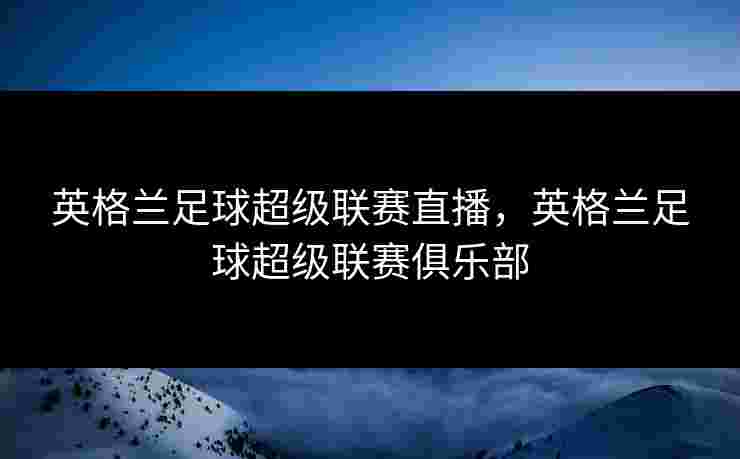 英格兰足球超级联赛直播，英格兰足球超级联赛俱乐部
