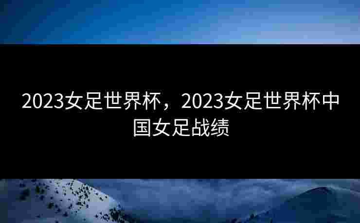 2023女足世界杯，2023女足世界杯中国女足战绩