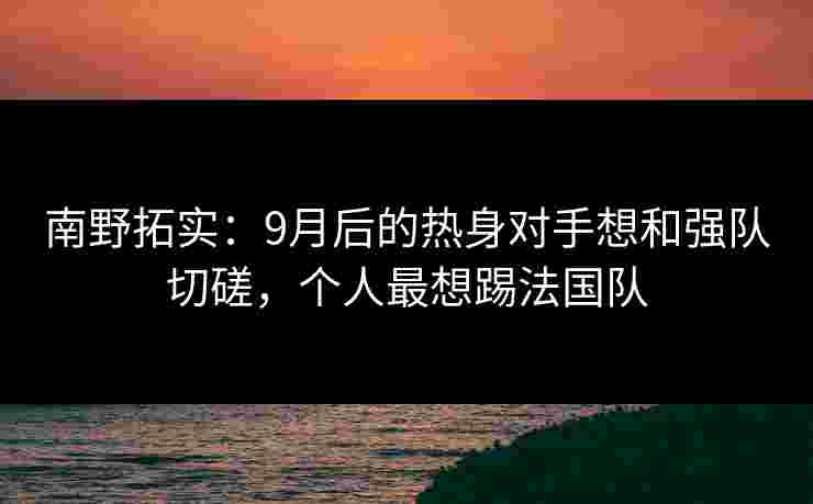 南野拓实：9月后的热身对手想和强队切磋，个人最想踢法国队