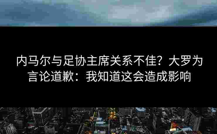内马尔与足协主席关系不佳？大罗为言论道歉：我知道这会造成影响