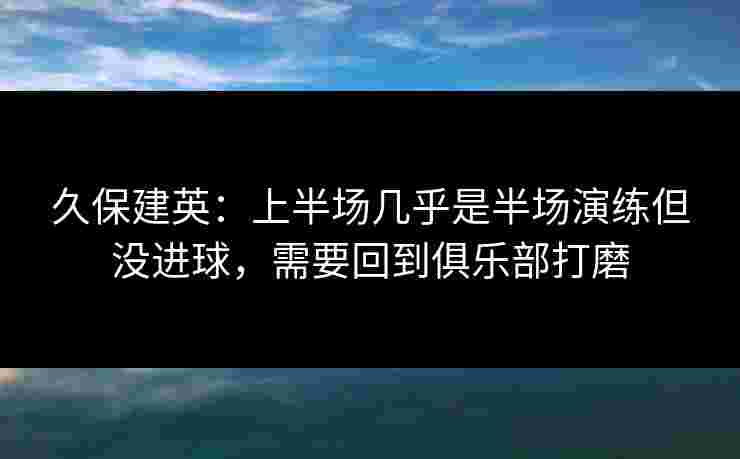 久保建英：上半场几乎是半场演练但没进球，需要回到俱乐部打磨