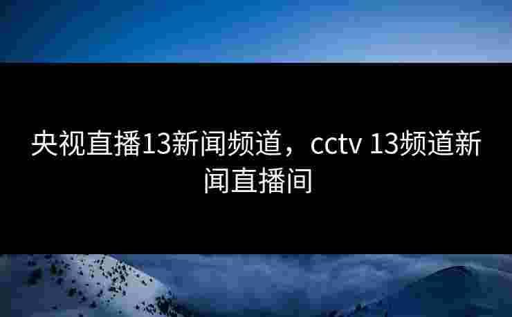 央视直播13新闻频道,cctv 13频道新闻直播间 央视直播13新闻频道,cctv 13频道新闻直播间