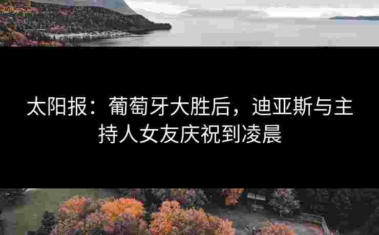 太阳报：葡萄牙大胜后，迪亚斯与主持人女友庆祝到凌晨