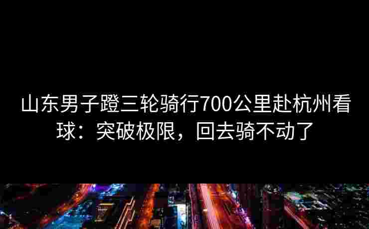 山东男子蹬三轮骑行700公里赴杭州看球：突破极限，回去骑不动了