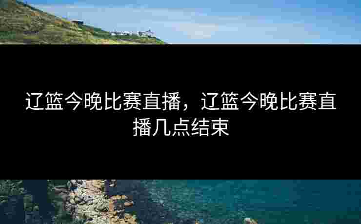 辽篮今晚比赛直播，辽篮今晚比赛直播几点结束